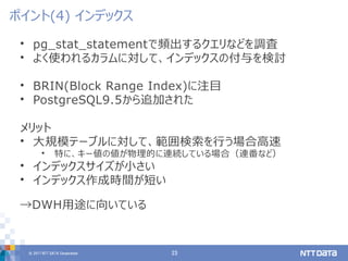 © 2017 NTT DATA Corporation 23
• pg_stat_statementで頻出するクエリなどを調査
• よく使われるカラムに対して、インデックスの付与を検討
• BRIN(Block Range Index)に注目
• PostgreSQL9.5から追加された
メリット
• 大規模テーブルに対して、範囲検索を行う場合高速
• 特に、キー値の値が物理的に連続している場合（連番など）
• インデックスサイズが小さい
• インデックス作成時間が短い
→DWH用途に向いている
ポイント(4) インデックス
 