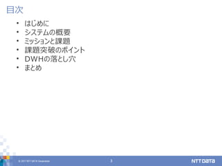 © 2017 NTT DATA Corporation 3
• はじめに
• システムの概要
• ミッションと課題
• 課題突破のポイント
• DWHの落とし穴
• まとめ
目次
 