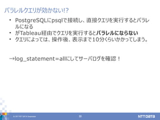 © 2017 NTT DATA Corporation 30
• PostgreSQLにpsqlで接続し、直接クエリを実行するとパラレ
ルになる
• がTableau経由でクエリを実行するとパラレルにならない
• クエリによっては、操作後、表示まで10分くらいかかってしまう。
→log_statement=allにしてサーバログを確認！
パラレルクエリが効かない!?
 