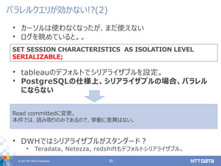 © 2017 NTT DATA Corporation 33
• カーソルは使わなくなったが、まだ使えない
• ログを眺めていると。。
• tableauのデフォルトでシリアライザブルを設定。
• PostgreSQLの仕様上、シリアライザブルの場合、パラレル
にならない
• DWHではシリアライザブルがスタンダード？
• Teradata, Netezza, redshiftもデフォルトシリアライザブル。
パラレルクエリが効かない!?(2)
SET SESSION CHARACTERISTICS AS ISOLATION LEVEL
SERIALIZABLE;
Read committedに変更。
本件では、読み取りのみであるので、挙動に差異はない。
 