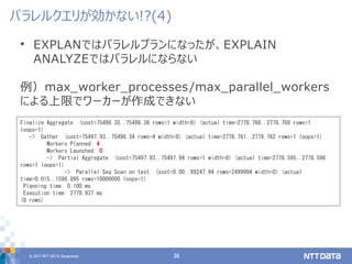 © 2017 NTT DATA Corporation 36
• EXPLANではパラレルプランになったが、EXPLAIN
ANALYZEではパラレルにならない
例）max_worker_processes/max_parallel_workers
による上限でワーカーが作成できない
パラレルクエリが効かない!?(4)
Finalize Aggregate (cost=75498.35..75498.36 rows=1 width=8) (actual time=2778.768..2778.768 rows=1
loops=1)
-> Gather (cost=75497.93..75498.34 rows=4 width=8) (actual time=2778.761..2778.762 rows=1 loops=1)
Workers Planned: 4
Workers Launched: 0
-> Partial Aggregate (cost=75497.93..75497.94 rows=1 width=8) (actual time=2778.595..2778.596
rows=1 loops=1)
-> Parallel Seq Scan on test (cost=0.00..69247.94 rows=2499994 width=0) (actual
time=0.015..1598.895 rows=10000000 loops=1)
Planning time: 0.100 ms
Execution time: 2778.937 ms
(8 rows)
 