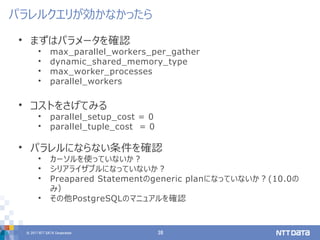 © 2017 NTT DATA Corporation 38
• まずはパラメータを確認
• max_parallel_workers_per_gather
• dynamic_shared_memory_type
• max_worker_processes
• parallel_workers
• コストをさげてみる
• parallel_setup_cost = 0
• parallel_tuple_cost = 0
• パラレルにならない条件を確認
• カーソルを使っていないか？
• シリアライザブルになっていないか？
• Preapared Statementのgeneric planになっていないか？(10.0の
み）
• その他PostgreSQLのマニュアルを確認
パラレルクエリが効かなかったら
 