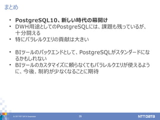 © 2017 NTT DATA Corporation 39
• PostgreSQL10、新しい時代の幕開け
• DWH用途としてのPostgreSQLには、課題も残っているが、
十分闘える
• 特にパラレルクエリの貢献は大きい
• BIツールのバックエンドとして、PostgreSQLがスタンダードにな
るかもしれない
• BIツールのカスタマイズに頼らなくてもパラレルクエリが使えるよう
に、今後、制約が少なくなることに期待
まとめ
 