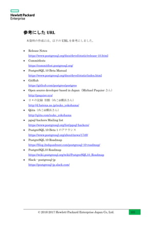 © 2016-2017 Hewlett-Packard Enterprise Japan Co, Ltd. 101
参考にした URL
本資料の作成には、以下の URL を参考にしました。
• Release Notes
https://www.postgresql.org/docs/devel/static/release-10.html
• Commitfests
https://commitfest.postgresql.org/
• PostgreSQL 10 Beta Manual
https://www.postgresql.org/docs/devel/static/index.html
• GitHub
https://github.com/postgres/postgres
• Open source developer based in Japan（Michael Paquier さん）
http://paquier.xyz/
• 日々の記録 別館（ぬこ@横浜さん）
http://d.hatena.ne.jp/nuko_yokohama/
• Qiita（ぬこ@横浜さん）
http://qiita.com/nuko_yokohama
• pgsql-hackers Mailing list
https://www.postgresql.org/list/pgsql-hackers/
• PostgreSQL 10 Beta 1 のアナウンス
https://www.postgresql.org/about/news/1749/
• PostgreSQL 10 Roadmap
https://blog.2ndquadrant.com/postgresql-10-roadmap/
• PostgreSQL10 Roadmap
https://wiki.postgresql.org/wiki/PostgreSQL10_Roadmap
• Slack - postgresql-jp
https://postgresql-jp.slack.com/
 