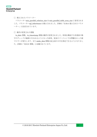© 2016-2017 Hewlett-Packard Enterprise Japan Co, Ltd. 11
□ 廃止されたパラメーター
パラメーターmin_parallel_relation_size は min_parallel_table_scan_size に変更されま
した。パラメーターsql_inheritance は廃止されました。詳細は「3.10.4 廃止されたパラメ
ーター」に記述されています。
□ 動作が変更された関数
to_date 関数、to_timestamp 関数は動作が変更されました。時刻を構成する各要素の数
字のチェックが厳密に行われるようになった結果、従来のバージョンでは問題なかった値
でエラーが発生します。また make_date 関数は紀元前の日付を指定できるようになりまし
た。詳細は「3.9.13 関数」に記載されています。
 
