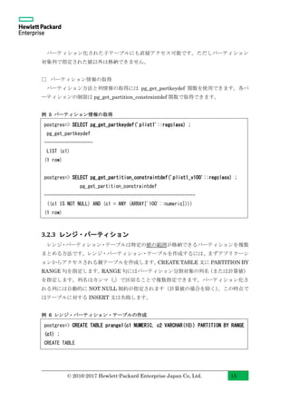 © 2016-2017 Hewlett-Packard Enterprise Japan Co, Ltd. 15
パーティション化された子テーブルにも直接アクセス可能です。ただしパーティション
対象列で指定された値以外は格納できません。
□ パーティション情報の取得
パーティション方法と列情報の取得には pg_get_partkeydef 関数を使用できます。各パ
ーティションの制限は pg_get_partition_constraintdef 関数で取得できます。
例 5 パーティション情報の取得
3.2.3 レンジ・パーティション
レンジ・パーティション・テーブルは特定の値の範囲が格納できるパーティションを複数
まとめる方法です。レンジ・パーティション・テーブルを作成するには、まずアプリケーシ
ョンからアクセスされる親テーブルを作成します。CREATE TABLE 文に PARTITION BY
RANGE 句を指定します。RANGE 句にはパーティション分割対象の列名（または計算値）
を指定します。列名はカンマ（,）で区切ることで複数指定できます。パーティション化さ
れる列には自動的に NOT NULL 制約が指定されます（計算値の場合を除く）。この時点で
はテーブルに対する INSERT 文は失敗します。
例 6 レンジ・パーティション・テーブルの作成
postgres=> CREATE TABLE prange1(c1 NUMERIC, c2 VARCHAR(10)) PARTITION BY RANGE
(c1) ;
CREATE TABLE
postgres=> SELECT pg_get_partkeydef('plist1'::regclass) ;
pg_get_partkeydef
-------------------
LIST (c1)
(1 row)
postgres=> SELECT pg_get_partition_constraintdef('plist1_v100'::regclass) ;
pg_get_partition_constraintdef
-----------------------------------------------------------
((c1 IS NOT NULL) AND (c1 = ANY (ARRAY['100'::numeric])))
(1 row)
 