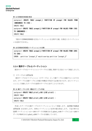 © 2016-2017 Hewlett-Packard Enterprise Japan Co, Ltd. 18
例 11 UNBOUNDED 指定
「既存の UNBOUNDED を含むパーティションを分割する値」を指定したパーティショ
ンは追加できません。
例 12 UNBOUNDED パーティションの分割
3.2.4 既存テーブルとパーティション
既存のテーブルをパーティション・テーブルに登録、削除する方法について検証しました。
□ 子テーブルの ATTACH
既存テーブルをパーティション（子テーブル）として親テーブルに登録することができ
ます。子テーブルは親テーブルと同様の列構成で作成する必要があります。またパーティシ
ョンとして登録したテーブルを通常のテーブルに戻すこともできます。
例 13 親テーブルと同一構成のテーブル作成
作成したテーブルを親テーブルのパーティションとして登録します。ALTER TABLE
ATTACH 文を実行します。同時にパーティション化列の値を指定します。下記の例では
LIST パーティション c1 = 100 のデータが格納される plist1_v100 テーブルと c1 = 200 の
データが格納される plist1_v200 テーブルを登録しています。
postgres=> CREATE TABLE prange1_1 PARTITION OF prange1 FOR VALUES FROM
(UNBOUNDED) TO (100) ;
CREATE TABLE
postgres=> CREATE TABLE prange1_2 PARTITION OF prange1 FOR VALUES FROM (100)
TO (UNBOUNDED) ;
CREATE TABLE
postgres=> CREATE TABLE prange1_3 PARTITION OF prange1 FOR VALUES FROM (200)
TO (300) ;
ERROR: partition "prange1_3" would overlap partition "prange1_2"
postgres=> CREATE TABLE plist1_v100 (LIKE plist1) ;
CREATE TABLE
postgres=> CREATE TABLE plist1_v200 (LIKE plist1) ;
CREATE TABLE
 