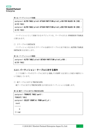 © 2016-2017 Hewlett-Packard Enterprise Japan Co, Ltd. 19
例 14 パーティションの登録
パーティションとして登録できるオブジェクトは、テーブルまたは FOREIGN TABLE
に限られます。
□ 子テーブルの DETACH
パーティション化された子テーブルを通常のテーブルに戻す場合は ALTER TABLE
DETACH 文を実行します。
例 15 パーティションの解除
3.2.5 パーティション・テーブルに対する操作
ここでは親テーブルや子テーブルに対する DDL や COPY 文を実行した場合の動作につ
いて検証しています。
□ 親テーブルに対する TRUNCATE
親テーブルに対する TRUNCATE 文の実行は全パーティションに伝播します。
例 16 親テーブルに対する TRUNCATE
postgres=> ALTER TABLE plist1 ATTACH PARTITION plist1_v100 FOR VALUES IN (100) ;
ALTER TABLE
postgres=> ALTER TABLE plist1 ATTACH PARTITION plist1_v200 FOR VALUES IN (200) ;
ALTER TABLE
postgres=> ALTER TABLE plist1 DETACH PARTITION plist1_v100 ;
ALTER TABLE
postgres=> TRUNCATE TABLE part1 ;
TRUNCATE TABLE
postgres=> SELECT COUNT(*) FROM part1_v1 ;
count
-------
0
(1 row)
 