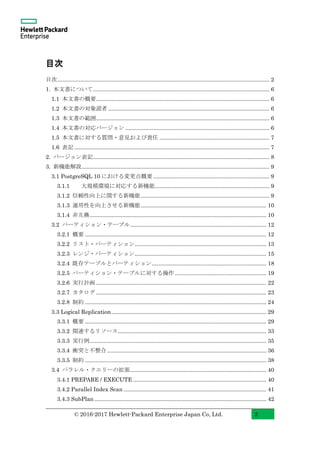 © 2016-2017 Hewlett-Packard Enterprise Japan Co, Ltd. 2
目次
目次......................................................................................................................................... 2
1. 本文書について.................................................................................................................. 6
1.1 本文書の概要................................................................................................................ 6
1.2 本文書の対象読者 ........................................................................................................ 6
1.3 本文書の範囲................................................................................................................ 6
1.4 本文書の対応バージョン ............................................................................................. 6
1.5 本文書に対する質問・意見および責任 ....................................................................... 7
1.6 表記 .............................................................................................................................. 7
2. バージョン表記.................................................................................................................. 8
3. 新機能解説......................................................................................................................... 9
3.1 PostgreSQL 10 における変更点概要 ........................................................................... 9
3.1.1 大規模環境に対応する新機能.......................................................................... 9
3.1.2 信頼性向上に関する新機能................................................................................... 9
3.1.3 運用性を向上させる新機能................................................................................. 10
3.1.4 非互換.................................................................................................................. 10
3.2 パーティション・テーブル........................................................................................ 12
3.2.1 概要 ..................................................................................................................... 12
3.2.2 リスト・パーティション..................................................................................... 13
3.2.3 レンジ・パーティション..................................................................................... 15
3.2.4 既存テーブルとパーティション.......................................................................... 18
3.2.5 パーティション・テーブルに対する操作 ........................................................... 19
3.2.6 実行計画 .............................................................................................................. 22
3.2.7 カタログ .............................................................................................................. 23
3.2.8 制約 ..................................................................................................................... 24
3.3 Logical Replication.................................................................................................... 29
3.3.1 概要 ..................................................................................................................... 29
3.3.2 関連するリソース................................................................................................ 33
3.3.3 実行例.................................................................................................................. 35
3.3.4 衝突と不整合....................................................................................................... 36
3.3.5 制約 ..................................................................................................................... 38
3.4 パラレル・クエリーの拡張........................................................................................ 40
3.4.1 PREPARE / EXECUTE ...................................................................................... 40
3.4.2 Parallel Index Scan ............................................................................................ 41
3.4.3 SubPlan ............................................................................................................... 42
 