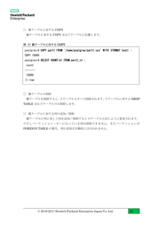 © 2016-2017 Hewlett-Packard Enterprise Japan Co, Ltd. 20
□ 親テーブルに対する COPY
親テーブルに対する COPY 文は子テーブルに伝播します。
例 17 親テーブルに対する COPY
□ 親テーブルの削除
親テーブルを削除すると、子テーブルもすべて削除されます。子テーブルに対する DROP
TABLE 文は子テーブルのみ削除します。
□ 親テーブルに対する列の追加／削除
親テーブルに列に対して列を追加／削除すると子テーブルも同じように変更されます。
ただしパーティション・キーになっている列は削除できません。またパーティションが
FOREIGN TABLE の場合、列の追加は自動的には行われません。
postgres=# COPY part1 FROM '/home/postgres/part1.csv' WITH (FORMAT text) ;
COPY 10000
postgres=# SELECT COUNT(*) FROM part1_v1 ;
count
-------
10000
(1 row)
 
