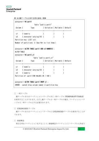 © 2016-2017 Hewlett-Packard Enterprise Japan Co, Ltd. 21
例 18 親テーブルに対する列の追加・削除
□ 一時テーブル
親テーブルまたはパーティション・テーブル共に一時テーブル（TEMPORATY TABLE）
を使用することができます。ただし親テーブルが一時テーブルの場合、パーティション・テ
ーブルも一時テーブルにする必要があります。
□ UNLOGGED テーブル
親テーブルまたはパーティション・テーブルに UNLOGGED テーブルを使用することが
できます。
□ 階層構造
異なる列をパーティション化することで、階層構造のパーティション・テーブルも作成で
postgres=> d part1
Table "public.part1"
Column | Type | Collation | Nullable | Default
--------+-----------------------+-----------+----------+---------
c1 | numeric | | |
c2 | character varying(10) | | |
Partition key: LIST (c1)
Number of partitions: 2 (Use d+ to list them.)
postgres=> ALTER TABLE part1 ADD c3 NUMERIC ;
ALTER TABLE
postgres=> d part1_v1
Table "public.part1_v1"
Column | Type | Collation | Nullable | Default
--------+-----------------------+-----------+----------+---------
c1 | numeric | | |
c2 | character varying(10) | | |
c3 | numeric | | |
Partition of: part1 FOR VALUES IN ('100')
postgres=> ALTER TABLE part1 DROP c1 ;
ERROR: cannot drop column named in partition key
 