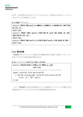 © 2016-2017 Hewlett-Packard Enterprise Japan Co, Ltd. 22
きます。下記の例では c1 列でパーティション化したテーブル配下に c2 列でパーティショ
ン化したテーブルを追加しています。
例 19 階層パーティション
3.2.6 実行計画
WHERE 句にパーティションを特定できる情報が存在する場合、特定のパーティション
のみにアクセスする実行計画が作成されます。
例 20 パーティションを特定できる SQL と実行計画
しかし、WHERE 句の左辺が計算式になっていた場合等、パーティションが特定できな
い場合は全パーティションにアクセスする実行計画が作成されます。
postgres=> EXPLAIN SELECT * FROM plist1 WHERE c1 = 100 ;
QUERY PLAN
-------------------------------------------------------------------
Append (cost=0.00..20.38 rows=4 width=70)
-> Seq Scan on plist1_v100 (cost=0.00..20.38 rows=4 width=70)
Filter: (c1 = '100'::numeric)
(3 rows)
postgres=> CREATE TABLE part2 (c1 NUMERIC, c2 NUMERIC, c3 VARCHAR(10)) PARTITION
BY LIST (c1) ;
CREATE TABLE
postgres=> CREATE TABLE part2_v1 PARTITION OF part2 FOR VALUES IN (100)
PARTITION BY LIST (c2) ;
CREATE TABLE
postgres=> CREATE TABLE part2_v1_v2 PARTITION OF part2_v1 FOR VALUES IN (200) ;
CREATE TABLE
 