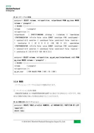 © 2016-2017 Hewlett-Packard Enterprise Japan Co, Ltd. 24
例 23 子テーブルの情報
3.2.8 制約
パーティション・テーブルには以下の制約があります。
□ パーティション化列の個数
CREATE TABLE 文の PARTITION BY LIST 句に指定できる列はひとつだけです。列名
部分に関数や括弧で囲んだ計算式を指定することはできます。
例 24 関数を使ったパーティション
postgres=> CREATE TABLE plist2(c1 NUMERIC, c2 VARCHAR(10)) PARTITION BY LIST
(upper(c2)) ;
CREATE TABLE
postgres=> SELECT relname, relispartition, relpartbound FROM pg_class WHERE
relname = 'prange1v1' ;
-[ RECORD 1 ]--+--------------------------------------------------------------
relname | prange1v1
relispartition | t
relpartbound | {PARTITIONBOUND :strategy r :listdatums <> :lowerdatums
({PARTRANGEDATUM :infinite false :value {CONST :consttype 1700 :consttypmod -
1 :constcollid 0 :constlen -1 :constbyval false :constisnull false :location -
1 :constvalue 8 [ 32 0 0 0 0 -128 100 0 ]}}) :upperdatums
({PARTRANGEDATUM :infinite false :value {CONST :consttype 1700 :consttypmod -
1 :constcollid 0 :constlen -1 :constbyval false :constisnull false :location -
1 :constvalue 8 [ 32 0 0 0 0 -128 -56 0 ]}})}
postgres=> SELECT relname, relispartition, pg_get_expr(relpartbound, oid) FROM
pg_class WHERE relname = 'prange1v1' ;
-[ RECORD 1 ]--+-----------------------------------
relname | prange1v1
relispartition | t
pg_get_expr | FOR VALUES FROM ('100') TO ('200')
 
