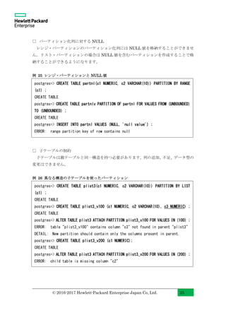 © 2016-2017 Hewlett-Packard Enterprise Japan Co, Ltd. 25
□ パーティション化列に対する NULL
レンジ・パーティションのパーティション化列には NULL 値を格納することができませ
ん。リスト・パーティションの場合は NULL 値を含むパーティションを作成することで格
納することができるようになります。
例 25 レンジ・パーティションと NULL 値
□ 子テーブルの制約
子テーブルは親テーブルと同一構造を持つ必要があります。列の追加、不足、データ型の
変更はできません。
例 26 異なる構造の子テーブルを使ったパーティション
postgres=> CREATE TABLE plist3(c1 NUMERIC, c2 VARCHAR(10)) PARTITION BY LIST
(c1) ;
CREATE TABLE
postgres=> CREATE TABLE plist3_v100 (c1 NUMERIC, c2 VARCHAR(10), c3 NUMERIC) ;
CREATE TABLE
postgres=> ALTER TABLE plist3 ATTACH PARTITION plist3_v100 FOR VALUES IN (100) ;
ERROR: table "plist3_v100" contains column "c3" not found in parent "plist3"
DETAIL: New partition should contain only the columns present in parent.
postgres=> CREATE TABLE plist3_v200 (c1 NUMERIC);
CREATE TABLE
postgres=> ALTER TABLE plist3 ATTACH PARTITION plist3_v200 FOR VALUES IN (200) ;
ERROR: child table is missing column "c2"
postgres=> CREATE TABLE partnl(c1 NUMERIC, c2 VARCHAR(10)) PARTITION BY RANGE
(c1) ;
CREATE TABLE
postgres=> CREATE TABLE partnlv PARTITION OF partnl FOR VALUES FROM (UNBOUNDED)
TO (UNBOUNDED) ;
CREATE TABLE
postgres=> INSERT INTO partnl VALUES (NULL, 'null value') ;
ERROR: range partition key of row contains null
 