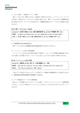© 2016-2017 Hewlett-Packard Enterprise Japan Co, Ltd. 26
□ 主キー制約／一意制約／チェック制約
親テーブルに主キー制約（または一意制約）を指定できません。パーティション・テーブ
ル全体の一意性は子テーブルの主キー設定に依存します。親テーブルに対する CHECK 制
約は指定できます。子テーブルを作成すると、CHECK 制約は子テーブルにも自動的に追加
されます。
例 27 親テーブルに主キーを追加
□ INSERT ON CONFLICT 文
親テーブルに対する INSERT ON CONFLICT 文は実行できません。
□ パーティション化列の UPDATE
パーティション化された列の値を更新する場合は、子テーブルの FOR VALUES 句に含
まれる値にのみ更新できます。子テーブルに含むことができない値には更新できません。
例 28 パーティション化列の更新
上記エラーが発生するため、子テーブル間のデータ移動は UPDATE 文では実現できませ
ん（DELETE RETURNING INSERT 文を使用）。
□ データ格納済みテーブルの ATTACH
既にデータが格納されている子テーブルを親テーブルのパーティションとして ATTACH
できます。しかしその場合はパーティションに含めることができるか全タプルがチェック
されます。
postgres=> ALTER TABLE plist1 ADD CONSTRAINT pl_plist1 PRIMARY KEY (c1) ;
ERROR: primary key constraints are not supported on partitioned tables
LINE 1: ALTER TABLE plist1 ADD CONSTRAINT pl_plist1 PRIMARY KEY (c1)...
^
postgres=> UPDATE plist1 SET c1 = 200 WHERE c1 = 100;
ERROR: new row for relation "plist1_v100" violates partition constraint
DETAIL: Failing row contains (200, data1).
 