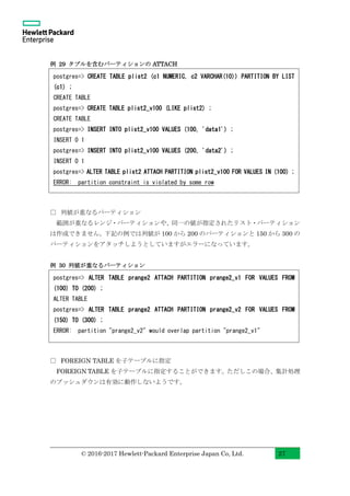 © 2016-2017 Hewlett-Packard Enterprise Japan Co, Ltd. 27
例 29 タプルを含むパーティションの ATTACH
□ 列値が重なるパーティション
範囲が重なるレンジ・パーティションや、同一の値が指定されたリスト・パーティション
は作成できません。下記の例では列値が 100 から 200 のパーティションと 150 から 300 の
パーティションをアタッチしようとしていますがエラーになっています。
例 30 列値が重なるパーティション
□ FOREIGN TABLE を子テーブルに指定
FOREIGN TABLE を子テーブルに指定することができます。ただしこの場合、集計処理
のプッシュダウンは有効に動作しないようです。
postgres=> CREATE TABLE plist2 (c1 NUMERIC, c2 VARCHAR(10)) PARTITION BY LIST
(c1) ;
CREATE TABLE
postgres=> CREATE TABLE plist2_v100 (LIKE plist2) ;
CREATE TABLE
postgres=> INSERT INTO plist2_v100 VALUES (100, 'data1') ;
INSERT 0 1
postgres=> INSERT INTO plist2_v100 VALUES (200, 'data2') ;
INSERT 0 1
postgres=> ALTER TABLE plist2 ATTACH PARTITION plist2_v100 FOR VALUES IN (100) ;
ERROR: partition constraint is violated by some row
postgres=> ALTER TABLE prange2 ATTACH PARTITION prange2_v1 FOR VALUES FROM
(100) TO (200) ;
ALTER TABLE
postgres=> ALTER TABLE prange2 ATTACH PARTITION prange2_v2 FOR VALUES FROM
(150) TO (300) ;
ERROR: partition "prange2_v2" would overlap partition "prange2_v1"
 