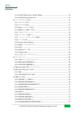 © 2016-2017 Hewlett-Packard Enterprise Japan Co, Ltd. 3
3.4.4 Parallel Merge Join / Gather Merge.................................................................. 42
3.4.5 Parallel bitmap heap scan ................................................................................. 43
3.5 アーキテクチャの変更............................................................................................... 44
3.5.1 カタログの追加 ................................................................................................... 44
3.5.2 カタログの変更 ................................................................................................... 51
3.5.3 libpq ライブラリの拡張....................................................................................... 52
3.5.4 XLOG から WAL へ変更...................................................................................... 53
3.5.5 一時レプリケーション・スロット...................................................................... 55
3.5.6 インスタンス起動ログ ........................................................................................ 55
3.5.7 ハッシュ・インデックスの WAL........................................................................ 56
3.5.8 ロールの追加....................................................................................................... 56
3.5.9 Custom Scan Callback........................................................................................ 57
3.5.10 WAL ファイルのサイズ ..................................................................................... 57
3.5.11 ICU..................................................................................................................... 58
3.5.12 EUI-64 データ型................................................................................................ 58
3.5.13 Unique Join....................................................................................................... 58
3.5.14 共有メモリーのアドレス................................................................................... 59
3.6 モニタリング.............................................................................................................. 60
3.6.1 待機イベントのモニタリング ............................................................................. 60
3.6.2 EXPLAIN SUMMARY 文................................................................................... 60
3.6.3 VACUUM VERBOSE 文..................................................................................... 60
3.7 Quorum-based 同期レプリケーション...................................................................... 62
3.8 Row Level Security の拡張........................................................................................ 64
3.8.1 概要 ..................................................................................................................... 64
3.8.2 複数 POLICY 設定の検証................................................................................... 64
3.9 SQL 文の拡張 ............................................................................................................. 68
3.9.1 UPDATE 文と ROW 句....................................................................................... 68
3.9.2 CREATE STATISTICS 文................................................................................... 68
3.9.3 GENERATED AS IDENTITY 列 ....................................................................... 70
3.9.4 ALTER TYPE 文.................................................................................................. 72
3.9.5 CREATE SEQUENCE 文................................................................................... 72
3.9.6 COPY 文............................................................................................................... 73
3.9.7 CREATE INDEX 文............................................................................................ 74
3.9.8 CREATE TRIGGER 文....................................................................................... 74
3.9.9 DROP FUNCTION 文......................................................................................... 75
3.9.10 ALTER DEFAULT PRIVILEGE 文 ................................................................. 75
 