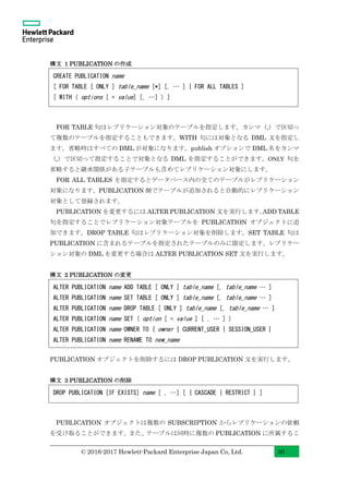 © 2016-2017 Hewlett-Packard Enterprise Japan Co, Ltd. 30
構文 1 PUBLICATION の作成
FOR TABLE 句はレプリケーション対象のテーブルを指定します。カンマ（,）で区切っ
て複数のテーブルを指定することもできます。WITH 句には対象となる DML 文を指定し
ます。省略時はすべての DML が対象になります。publish オプションで DML 名をカンマ
（,）で区切って指定することで対象となる DML を指定することができます。ONLY 句を
省略すると継承関係がある子テーブルも含めてレプリケーション対象にします。
FOR ALL TABLES を指定するとデータベース内の全てのテーブルがレプリケーション
対象になります。PUBLICATION 側でテーブルが追加されると自動的にレプリケーション
対象として登録されます。
PUBLICATION を変更するには ALTER PUBLICATION 文を実行します。ADD TABLE
句を指定することでレプリケーション対象テーブルを PUBLICATION オブジェクトに追
加できます。DROP TABLE 句はレプリケーション対象を削除します。SET TABLE 句は
PUBLICATION に含まれるテーブルを指定されたテーブルのみに限定します。レプリケー
ション対象の DML を変更する場合は ALTER PUBLICATION SET 文を実行します。
構文 2 PUBLICATION の変更
PUBLICATION オブジェクトを削除するには DROP PUBLICATION 文を実行します。
構文 3 PUBLICATION の削除
PUBLICATION オブジェクトは複数の SUBSCRIPTION からレプリケーションの依頼
を受け取ることができます。また、テーブルは同時に複数の PUBLICATION に所属するこ
CREATE PUBLICATION name
[ FOR TABLE [ ONLY ] table_name [*] [, … ] | FOR ALL TABLES ]
[ WITH ( options [ = value] [, …] ) ]
ALTER PUBLICATION name ADD TABLE [ ONLY ] table_name [, table_name … ]
ALTER PUBLICATION name SET TABLE [ ONLY ] table_name [, table_name … ]
ALTER PUBLICATION name DROP TABLE [ ONLY ] table_name [, table_name … ]
ALTER PUBLICATION name SET ( option [ = value ] [ , … ] )
ALTER PUBLICATION name OWNER TO { owner | CURRENT_USER | SESSION_USER }
ALTER PUBLICATION name RENAME TO new_name
DROP PUBLICATION [IF EXISTS] name [ , …] [ { CASCADE | RESTRICT } ]
 