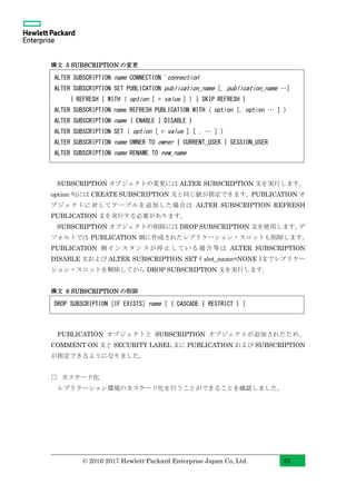 © 2016-2017 Hewlett-Packard Enterprise Japan Co, Ltd. 32
構文 5 SUBSCRIPTION の変更
SUBSCRIPTION オブジェクトの変更には ALTER SUBSCRIPTION 文を実行します。
option 句には CREATE SUBSCRIPTION 文と同じ値が指定できます。PUBLICATION オ
ブジェクトに対してテーブルを追加した場合は ALTER SUBSCRIPTION REFRESH
PUBLICATION 文を実行する必要があります。
SUBSCRIPTION オブジェクトの削除には DROP SUBSCRIPTION 文を使用します。デ
フォルトでは PUBLICATION 側に作成されたレプリケーション・スロットも削除します。
PUBLICATION 側インスタンスが停止している場合等は ALTER SUBSCRIPTION
DISABLE 文および ALTER SUBSCRIPTION SET ( slot_name=NONE )文でレプリケー
ション・スロットを解除してから DROP SUBSCRIPTION 文を実行します。
構文 6 SUBSCRIPTION の削除
PUBLICATION オブジェクトと SUBSCRIPTION オブジェクトが追加されたため、
COMMENT ON 文と SECURITY LABEL 文に PUBLICATION および SUBSCRIPTION
が指定できるようになりました。
□ カスケード化
レプリケーション環境のカスケード化を行うことができることを確認しました。
DROP SUBSCRIPTION [IF EXISTS] name [ { CASCADE | RESTRICT } ]
ALTER SUBSCRIPTION name CONNECTION 'connection'
ALTER SUBSCRIPTION SET PUBLICATION publication_name [, publication_name …]
{ REFRESH [ WITH ( option [ = value ] ) | SKIP REFRESH }
ALTER SUBSCRIPTION name REFRESH PUBLICATION WITH ( option [, option … ] )
ALTER SUBSCRIPTION name { ENABLE | DISABLE }
ALTER SUBSCRIPTION SET ( option [ = value ] [ , … ] )
ALTER SUBSCRIPTION name OWNER TO owner | CURRENT_USER | SESSION_USER
ALTER SUBSCRIPTION name RENAME TO new_name
 