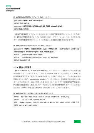 © 2016-2017 Hewlett-Packard Enterprise Japan Co, Ltd. 36
例 38 PUBLICATION オブジェクト作成（マスター）
SUBSCRIPTION オブジェクトを作成します。SUBSCRIPTION オブジェクトを作成す
ると PUBLICATION 側インスタンスに同じ名前のレプリケーション・スロットが作成され
ます。SUBSCRIPTION オブジェクトの作成には SUPERUSER 権限が必要です。
例 39 SUBSCRIPTION オブジェクト作成（スレーブ）
3.3.4 衝突と不整合
PUBLICATION 側、SUBSCRIPTION 側共、レプリケーション対象テーブルに対する更
新処理を行うことができます。このため PUBLICATION から送信された WAL を
SUBSCRIPTION 側で適用できない場合が発生する可能性があります。データの衝突等の
問題が発生した場合、subscription worker プロセスは停止し、5 秒間隔で再起動が行われ
ます。以下の例は主キー違反が発生した場合に出力されるログです（SUBSCRIPTION 側）。
PUBLICATION 側から転送されたデータに対して、SUBSCRIPTION 側テーブルに設定さ
れた制約（PRIMARY KEY, UNIQUE, CHECK）はチェックが行われます。
例 40 SUBSCRIPTION 側で主キー違反を検知したログ
postgres=> CREATE PUBLICATION pub1 ;
CREATE PUBLICATION
postgres=> ALTER PUBLICATION pub1 ADD TABLE schema1.data1 ;
ALTER PUBLICATION
postgres=# CREATE SUBSCRIPTION sub1 CONNECTION 'host=master1 port=5432
user=postgres dbname=postgres' PUBLICATION pub1 ;
NOTICE: synchronized table states
NOTICE: created replication slot "sub1" on publisher
CREATE SUBSCRIPTION
ERROR: duplicate key value violates unique constraint "data1_pkey"
DETAIL: Key (c1)=(14) already exists.
LOG: worker process: logical replication worker for subscription 16399 (PID
3626) exited with exit code 1
 