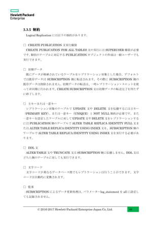 © 2016-2017 Hewlett-Packard Enterprise Japan Co, Ltd. 38
3.3.5 制約
Logical Replication には以下の制約があります。
□ CREATE PUBLICATION 文実行権限
CREATE PUBLICATION FOR ALL TABLES 文の実行には SUPERUSER 権限が必要
です。個別のテーブルに対応する PUBLICATION オブジェクトの作成は一般ユーザーでも
実行できます。
□ 初期データ
既にデータが格納されているテーブルをレプリケーション対象とした場合、デフォルト
では既存データは SUBSCRIPTION 側に転送されます。その際に SUBSCRIPTION 側の
既存データは削除されません。初期データの転送は、一時レプリケーション・スロットを使
って非同期に行われます。CREATE SUBSCRIPTION 文は初期データの転送完了を待たず
に終了します。
□ 主キーまたは一意キー
レプリケーション対象のテーブルで UPDATE 文や DELETE 文を伝播するには主キー
（PRIMARY KEY）、または一意キー（UNIQUE）と NOT NULL 制約が必要です。また
一意キーを設定したテーブルに対して UPDATE 文や DELETE 文をレプリケーションする
には PUBLICATION 側のテーブルで ALTER TABLE REPLICA IDENTITY FULL 文ま
たは ALTER TABLE REPLICA IDENTITY USING INDEX 文を、SUBSCRIPTION 側の
テーブルで ALTER TABLE REPLICA IDENTITY USING INDEX 文を実行する必要があ
ります。
□ DDL 文
ALTER TABLE 文や TRUNCATE 文は SUBSCRIPTION 側に伝播しません。DDL 文は
どちら側のテーブルに対しても実行できます。
□ 文字コード
文字コードが異なるデータベース間でもレプリケーションは行うことができます。文字
コードは自動的に変換されます。
□ 監査
SUBSCRIPTION によるデータ更新処理は、パラメーターlog_statement を all に設定し
ても記録されません。
 