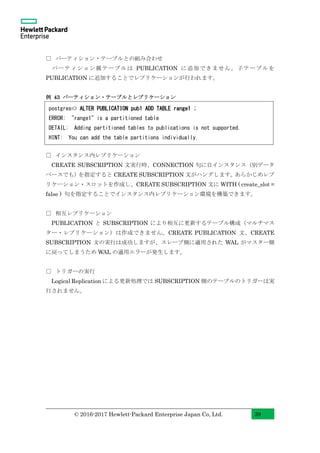 © 2016-2017 Hewlett-Packard Enterprise Japan Co, Ltd. 39
□ パーティション・テーブルとの組み合わせ
パーティション親テーブルは PUBLICATION に追加できません。子テーブルを
PUBLICATION に追加することでレプリケーションが行われます。
例 43 パーティション・テーブルとレプリケーション
□ インスタンス内レプリケーション
CREATE SUBSCRIPTION 文実行時、CONNECTION 句に自インスタンス（別データ
ベースでも）を指定すると CREATE SUBSCRIPTION 文がハングします。あらかじめレプ
リケーション・スロットを作成し、CREATE SUBSCRIPTION 文に WITH ( create_slot =
false ) 句を指定することでインスタンス内レプリケーション環境を構築できます。
□ 相互レプリケーション
PUBLICATION と SUBSCRIPTION により相互に更新するテーブル構成（マルチマス
ター・レプリケーション）は作成できません。CREATE PUBLICATION 文、CREATE
SUBSCRIPTION 文の実行は成功しますが、スレーブ側に適用された WAL がマスター側
に戻ってしまうため WAL の適用エラーが発生します。
□ トリガーの実行
Logical Replication による更新処理では SUBSCRIPTION 側のテーブルのトリガーは実
行されません。
postgres=> ALTER PUBLICATION pub1 ADD TABLE range1 ;
ERROR: "range1" is a partitioned table
DETAIL: Adding partitioned tables to publications is not supported.
HINT: You can add the table partitions individually.
 