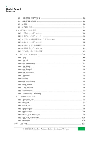 © 2016-2017 Hewlett-Packard Enterprise Japan Co, Ltd. 4
3.9.11 CREATE SERVER 文 ....................................................................................... 75
3.9.12 CREATE USER 文............................................................................................ 75
3.9.13 関数 ................................................................................................................... 75
3.9.14 手続き言語 ........................................................................................................ 81
3.10 パラメーターの変更................................................................................................. 83
3.10.1 追加されたパラメーター................................................................................... 83
3.10.2 変更されたパラメーター................................................................................... 84
3.10.3 デフォルト値が変更されたパラメーター......................................................... 85
3.10.4 廃止されたパラメーター................................................................................... 86
3.10.5 認証メソッドの新機能 ...................................................................................... 86
3.10.6 認証設定のデフォルト値................................................................................... 87
3.10.7 その他パラメーター変更................................................................................... 87
3.11 ユーティリティの変更 ............................................................................................. 88
3.11.1 psql..................................................................................................................... 88
3.11.2 pg_ctl.................................................................................................................. 90
3.11.3 pg_basebackup .................................................................................................. 91
3.11.4 pg_dump ............................................................................................................ 93
3.11.5 pg_dumpall........................................................................................................ 93
3.11.6 pg_recvlogical.................................................................................................... 94
3.11.7 pgbench.............................................................................................................. 94
3.11.8 initdb.................................................................................................................. 94
3.11.9 pg_receivexlog ................................................................................................... 94
3.11.10 pg_restore........................................................................................................ 94
3.11.11 pg_upgrade ...................................................................................................... 95
3.11.12 createuser........................................................................................................ 95
3.11.13 createlang / droplang...................................................................................... 95
3.12 Contrib モジュール .................................................................................................. 96
3.12.1 postgres_fdw ..................................................................................................... 96
3.12.2 file_fdw .............................................................................................................. 97
3.12.3 amcheck............................................................................................................. 98
3.12.4 pageinspect........................................................................................................ 98
3.12.5 pgstattuple ........................................................................................................ 99
3.12.6 btree_gist / btree_gin........................................................................................ 99
3.12.7 pg_stat_statements ........................................................................................ 100
3.12.8 tsearch2 ........................................................................................................... 100
参考にした URL................................................................................................................. 101
 
