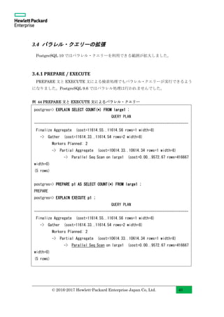 © 2016-2017 Hewlett-Packard Enterprise Japan Co, Ltd. 40
3.4 パラレル・クエリーの拡張
PostgreSQL 10 ではパラレル・クエリーを利用できる範囲が拡大しました。
3.4.1 PREPARE / EXECUTE
PREPARE 文と EXECUTE 文による検索処理でもパラレル・クエリーが実行できるよう
になりました。PostgreSQL 9.6 ではパラレル処理は行われませんでした。
例 44 PREPARE 文と EXECUTE 文によるパラレル・クエリー
postgres=> EXPLAIN SELECT COUNT(*) FROM large1 ;
QUERY PLAN
------------------------------------------------------------------------------
Finalize Aggregate (cost=11614.55..11614.56 rows=1 width=8)
-> Gather (cost=11614.33..11614.54 rows=2 width=8)
Workers Planned: 2
-> Partial Aggregate (cost=10614.33..10614.34 rows=1 width=8)
-> Parallel Seq Scan on large1 (cost=0.00..9572.67 rows=416667
width=0)
(5 rows)
postgres=> PREPARE p1 AS SELECT COUNT(*) FROM large1 ;
PREPARE
postgres=> EXPLAIN EXECUTE p1 ;
QUERY PLAN
------------------------------------------------------------------------------
Finalize Aggregate (cost=11614.55..11614.56 rows=1 width=8)
-> Gather (cost=11614.33..11614.54 rows=2 width=8)
Workers Planned: 2
-> Partial Aggregate (cost=10614.33..10614.34 rows=1 width=8)
-> Parallel Seq Scan on large1 (cost=0.00..9572.67 rows=416667
width=0)
(5 rows)
 