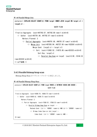 © 2016-2017 Hewlett-Packard Enterprise Japan Co, Ltd. 43
例 48 Parallel Merge Join
3.4.5 Parallel bitmap heap scan
Bitmap Heap Scan がパラレル・クエリーに対応しました。
例 49 Parallel Bitmap Heap Scan
postgres=> EXPLAIN SELECT COUNT(*) FROM large1 INNER JOIN large2 ON large1.c1 =
large2.c1 ;
QUERY PLAN
-------------------------------------------------------------------------------
Finalize Aggregate (cost=447792.07..447792.08 rows=1 width=8)
-> Gather (cost=447791.86..447792.07 rows=2 width=8)
Workers Planned: 2
-> Partial Aggregate (cost=446791.86..446791.87 rows=1 width=8)
-> Merge Join (cost=407305.94..442727.96 rows=1625561 width=0)
Merge Cond: (large2.c1 = large1.c1)
-> Sort (cost=112492.52..114575.86 rows=833333 width=6)
Sort Key: large2.c1
-> Parallel Seq Scan on large2 (cost=0.00..19144.33
rows=833333 width=6)
<< 以下省略 >>
postgres=> EXPLAIN SELECT COUNT(c1) FROM large1 WHERE c1 BETWEEN 100000 AND 200000 ;
QUERY PLAN
-------------------------------------------------------------------------------------------
Finalize Aggregate (cost=18500.74..18500.75 rows=1 width=8)
-> Gather (cost=18500.52..18500.73 rows=2 width=8)
Workers Planned: 2
-> Partial Aggregate (cost=17500.52..17500.53 rows=1 width=8)
-> Parallel Bitmap Heap Scan on large1 …
Recheck Cond: ((c1 >= '100000'::numeric) AND (c1 <= '200000'::numeric))
-> Bitmap Index Scan on idx1_large1 …
Index Cond: ((c1 >= '100000'::numeric) AND …
(8 rows)
 