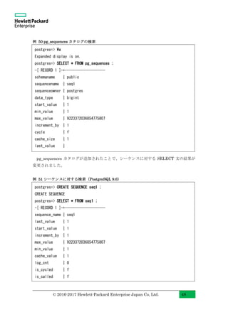 © 2016-2017 Hewlett-Packard Enterprise Japan Co, Ltd. 48
例 50 pg_sequences カタログの検索
pg_sequences カタログが追加されたことで、シーケンスに対する SELECT 文の結果が
変更されました。
例 51 シーケンスに対する検索（PostgreSQL 9.6）
postgres=> x
Expanded display is on.
postgres=> SELECT * FROM pg_sequences ;
-[ RECORD 1 ]-+--------------------
schemaname | public
sequencename | seq1
sequenceowner | postgres
data_type | bigint
start_value | 1
min_value | 1
max_value | 9223372036854775807
increment_by | 1
cycle | f
cache_size | 1
last_value |
postgres=> CREATE SEQUENCE seq1 ;
CREATE SEQUENCE
postgres=> SELECT * FROM seq1 ;
-[ RECORD 1 ]-+--------------------
sequence_name | seq1
last_value | 1
start_value | 1
increment_by | 1
max_value | 9223372036854775807
min_value | 1
cache_value | 1
log_cnt | 0
is_cycled | f
is_called | f
 