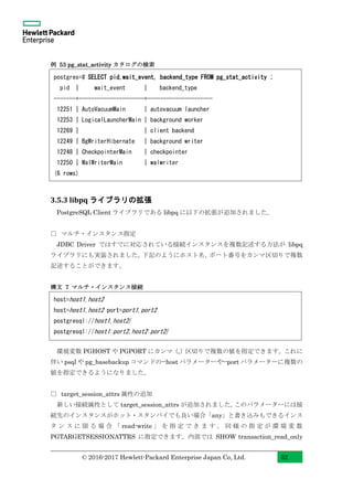 © 2016-2017 Hewlett-Packard Enterprise Japan Co, Ltd. 52
例 53 pg_stat_activity カタログの検索
3.5.3 libpq ライブラリの拡張
PostgreSQL Client ライブラリである libpq に以下の拡張が追加されました。
□ マルチ・インスタンス指定
JDBC Driver ではすでに対応されている接続インスタンスを複数記述する方法が libpq
ライブラリにも実装されました。下記のようにホスト名、ポート番号をカンマ区切りで複数
記述することができます。
構文 7 マルチ・インスタンス接続
環境変数 PGHOST や PGPORT にカンマ（,）区切りで複数の値を指定できます。これに
伴い psql や pg_basebackup コマンドの--host パラメーターや--port パラメーターに複数の
値を指定できるようになりました。
□ target_session_attrs 属性の追加
新しい接続属性として target_session_attrs が追加されました。このパラメーターには接
続先のインスタンスがホット・スタンバイでも良い場合「any」と書き込みもできるインス
タ ン ス に 限 る 場 合 「 read-write 」 を 指 定 で き ま す 。 同 様 の 指 定 が 環 境 変 数
PGTARGETSESSIONATTRS に指定できます。内部では SHOW transaction_read_only
host=host1,host2
host=host1,host2 port=port1,port2
postgresql://host1,host2/
postgresql://host1:port2,host2:port2/
postgres=# SELECT pid,wait_event, backend_type FROM pg_stat_activity ;
pid | wait_event | backend_type
-------+---------------------+---------------------
12251 | AutoVacuumMain | autovacuum launcher
12253 | LogicalLauncherMain | background worker
12269 | | client backend
12249 | BgWriterHibernate | background writer
12248 | CheckpointerMain | checkpointer
12250 | WalWriterMain | walwriter
(6 rows)
 