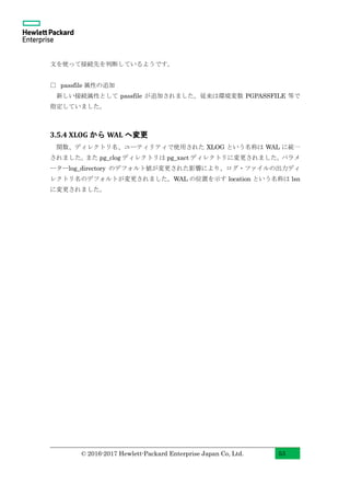 © 2016-2017 Hewlett-Packard Enterprise Japan Co, Ltd. 53
文を使って接続先を判断しているようです。
□ passfile 属性の追加
新しい接続属性として passfile が追加されました。従来は環境変数 PGPASSFILE 等で
指定していました。
3.5.4 XLOG から WAL へ変更
関数、ディレクトリ名、ユーティリティで使用された XLOG という名称は WAL に統一
されました。また pg_clog ディレクトリは pg_xact ディレクトリに変更されました。パラメ
ーターlog_directory のデフォルト値が変更された影響により、ログ・ファイルの出力ディ
レクトリ名のデフォルトが変更されました。WAL の位置を示す location という名称は lsn
に変更されました。
 