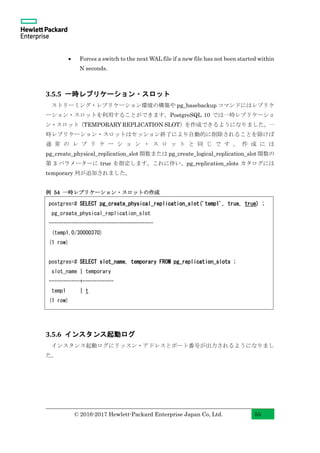 © 2016-2017 Hewlett-Packard Enterprise Japan Co, Ltd. 55
• Forces a switch to the next WAL file if a new file has not been started within
N seconds.
3.5.5 一時レプリケーション・スロット
ストリーミング・レプリケーション環境の構築や pg_basebackup コマンドにはレプリケ
ーション・スロットを利用することができます。PostgreSQL 10 では一時レプリケーショ
ン・スロット（TEMPORARY REPLICATION SLOT）を作成できるようになりました。一
時レプリケーション・スロットはセッション終了により自動的に削除されることを除けば
通 常 の レ プ リ ケ ー シ ョ ン ・ ス ロ ッ ト と 同 じ で す 。 作 成 に は
pg_create_physical_replication_slot 関数または pg_create_logical_replication_slot 関数の
第 3 パラメーターに true を指定します。これに伴い、pg_replication_slots カタログには
temporary 列が追加されました。
例 54 一時レプリケーション・スロットの作成
3.5.6 インスタンス起動ログ
インスタンス起動ログにリッスン・アドレスとポート番号が出力されるようになりまし
た。
postgres=# SELECT pg_create_physical_replication_slot('temp1', true, true) ;
pg_create_physical_replication_slot
-------------------------------------
(temp1,0/30000370)
(1 row)
postgres=# SELECT slot_name, temporary FROM pg_replication_slots ;
slot_name | temporary
-----------+-----------
temp1 | t
(1 row)
 