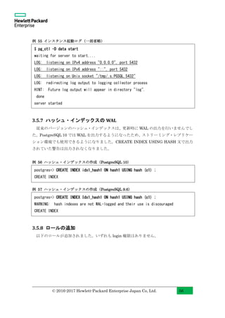 © 2016-2017 Hewlett-Packard Enterprise Japan Co, Ltd. 56
例 55 インスタンス起動ログ（一部省略）
3.5.7 ハッシュ・インデックスの WAL
従来のバージョンのハッシュ・インデックスは、更新時に WAL の出力を行いませんでし
た。PostgreSQL 10 では WAL を出力するようになったため、ストリーミング・レプリケー
ション環境でも使用できるようになりました。CREATE INDEX USING HASH 文で出力
されていた警告は出力されなくなりました。
例 56 ハッシュ・インデックスの作成（PostgreSQL 10）
例 57 ハッシュ・インデックスの作成（PostgreSQL 9.6）
3.5.8 ロールの追加
以下のロールが追加されました。いずれも login 権限はありません。
$ pg_ctl -D data start
waiting for server to start....
LOG: listening on IPv4 address "0.0.0.0", port 5432
LOG: listening on IPv6 address "::", port 5432
LOG: listening on Unix socket "/tmp/.s.PGSQL.5432"
LOG: redirecting log output to logging collector process
HINT: Future log output will appear in directory "log".
done
server started
postgres=> CREATE INDEX idx1_hash1 ON hash1 USING hash (c1) ;
CREATE INDEX
postgres=> CREATE INDEX Idx1_hash1 ON hash1 USING hash (c1) ;
WARNING: hash indexes are not WAL-logged and their use is discouraged
CREATE INDEX
 