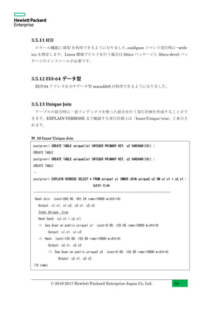 © 2016-2017 Hewlett-Packard Enterprise Japan Co, Ltd. 58
3.5.11 ICU
ロケール機能に ICU を利用できるようになりました。configure コマンド実行時に--with-
icu を指定します。Linux 環境でビルドを行う場合は libicu パッケージと libicu-devel パッ
ケージのインストールが必要です。
3.5.12 EUI-64 データ型
EUI-64 アドレスを示すデータ型 macaddr8 が利用できるようになりました。
3.5.13 Unique Join
テーブルの結合時に一意インデックスを使った結合を行う実行計画を作成することがで
きます。EXPLAIN VERBOSE 文で確認する実行計画上は「Inner Unique: true」と表示さ
れます。
例 59 Inner Unique Join
postgres=> CREATE TABLE unique1(c1 INTEGER PRIMARY KEY, c2 VARCHAR(10)) ;
CREATE TABLE
postgres=> CREATE TABLE unique2(c1 INTEGER PRIMARY KEY, c2 VARCHAR(10)) ;
CREATE TABLE
…
postgres=> EXPLAIN VERBOSE SELECT * FROM unique1 u1 INNER JOIN unique2 u2 ON u1.c1 = u2.c1 ;
QUERY PLAN
-----------------------------------------------------------------------------------
Hash Join (cost=280.00..561.24 rows=10000 width=18)
Output: u1.c1, u1.c2, u2.c1, u2.c2
Inner Unique: true
Hash Cond: (u1.c1 = u2.c1)
-> Seq Scan on public.unique1 u1 (cost=0.00..155.00 rows=10000 width=9)
Output: u1.c1, u1.c2
-> Hash (cost=155.00..155.00 rows=10000 width=9)
Output: u2.c1, u2.c2
-> Seq Scan on public.unique2 u2 (cost=0.00..155.00 rows=10000 width=9)
Output: u2.c1, u2.c2
(10 rows)
 