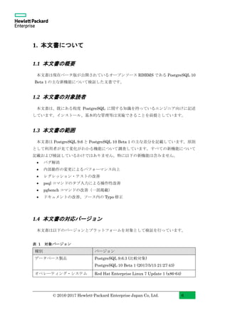 © 2016-2017 Hewlett-Packard Enterprise Japan Co, Ltd. 6
1. 本文書について
1.1 本文書の概要
本文書は現在ベータ版が公開されているオープンソース RDBMS である PostgreSQL 10
Beta 1 の主な新機能について検証した文書です。
1.2 本文書の対象読者
本文書は、既にある程度 PostgreSQL に関する知識を持っているエンジニア向けに記述
しています。インストール、基本的な管理等は実施できることを前提としています。
1.3 本文書の範囲
本文書は PostgreSQL 9.6 と PostgreSQL 10 Beta 1 の主な差分を記載しています。原則
として利用者が見て変化がわかる機能について調査しています。すべての新機能について
記載および検証しているわけではありません。特に以下の新機能は含みません。
• バグ解消
• 内部動作の変更によるパフォーマンス向上
• レグレッション・テストの改善
• psql コマンドのタブ入力による操作性改善
• pgbench コマンドの改善（一部掲載）
• ドキュメントの改善、ソース内の Typo 修正
1.4 本文書の対応バージョン
本文書は以下のバージョンとプラットフォームを対象として検証を行っています。
表 1 対象バージョン
種別 バージョン
データベース製品 PostgreSQL 9.6.3 (比較対象)
PostgreSQL 10 Beta 1 (2017/5/15 21:27:43)
オペレーティング・システム Red Hat Enterprise Linux 7 Update 1 (x86-64)
 