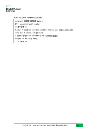 © 2016-2017 Hewlett-Packard Enterprise Japan Co, Ltd. 61
例 61 VACUUM VERBOSE 文の実行
postgres=> VACUUM VERBOSE data1 ;
NFO: vacuuming "public.data1"
<< 途中省略 >>
DETAIL: 0 dead row versions cannot be removed yet, oldest xmin: 587
There were 0 unused item pointers.
Skipped 0 pages due to buffer pins, 0 frozen pages.
0 pages are entirely empty.
<< 以下省略 >>
 