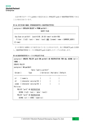© 2016-2017 Hewlett-Packard Enterprise Japan Co, Ltd. 66
上記の例ではテーブル poltbl1 の設定を見ると POLICY pol2 が RESTRICTIVE である
ことが表示されています。
例 64 実行計画の確認（PERMISSIVE + RESTRICTIVE）
２つの条件が AND により結合されていることがわかります。次に POLICY pol1 を削除
し、RESTRICTIVE モードの POLICY pol3 を適用したテーブルを作成します。
例 65 RESTRITIVE モードの POLICY 作成
postgres=> EXPLAIN SELECT * FROM poltbl1 ;
QUERY PLAN
----------------------------------------------------------------------------
Seq Scan on poltbl1 (cost=0.00..20.50 rows=1 width=108)
Filter: (((c2)::text = 'data'::text) AND ((uname)::name = CURRENT_USER))
(2 rows)
postgres=> CREATE POLICY pol3 ON poltbl1 AS RESTRICTIVE FOR ALL USING (c1 >
1000) ;
CREATE POLICY
postgres=> d poltbl1
Table "public.poltbl1"
Column | Type | Collation | Nullable | Default
--------+-----------------------+-----------+----------+---------
c1 | numeric | | |
c2 | character varying(10) | | |
uname | character varying(10) | | |
Policies:
POLICY "pol2" AS RESTRICTIVE
USING (((c2)::text = 'data'::text))
POLICY "pol3" AS RESTRICTIVE
USING ((c1 > (1000)::numeric))
 