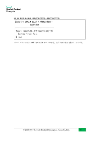 © 2016-2017 Hewlett-Packard Enterprise Japan Co, Ltd. 67
例 66 実行計画の確認（RESTRICTIVE + RESTRICTIVE）
すべてのポリシーが RESTRICTIVE モードの場合、実行計画は表示されないようです。
postgres=> EXPLAIN SELECT * FROM poltbl1 ;
QUERY PLAN
--------------------------------------------
Result (cost=0.00..0.00 rows=0 width=108)
One-Time Filter: false
(2 rows)
 