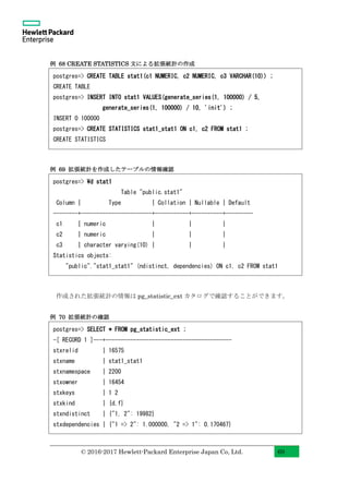 © 2016-2017 Hewlett-Packard Enterprise Japan Co, Ltd. 69
例 68 CREATE STATISTICS 文による拡張統計の作成
例 69 拡張統計を作成したテーブルの情報確認
作成された拡張統計の情報は pg_statistic_ext カタログで確認することができます。
例 70 拡張統計の確認
postgres=> CREATE TABLE stat1(c1 NUMERIC, c2 NUMERIC, c3 VARCHAR(10)) ;
CREATE TABLE
postgres=> INSERT INTO stat1 VALUES(generate_series(1, 100000) / 5,
generate_series(1, 100000) / 10, 'init') ;
INSERT 0 100000
postgres=> CREATE STATISTICS stat1_stat1 ON c1, c2 FROM stat1 ;
CREATE STATISTICS
postgres=> d stat1
Table "public.stat1"
Column | Type | Collation | Nullable | Default
--------+-----------------------+-----------+----------+---------
c1 | numeric | | |
c2 | numeric | | |
c3 | character varying(10) | | |
Statistics objects:
"public"."stat1_stat1" (ndistinct, dependencies) ON c1, c2 FROM stat1
postgres=> SELECT * FROM pg_statistic_ext ;
-[ RECORD 1 ]---+-----------------------------------------
stxrelid | 16575
stxname | stat1_stat1
stxnamespace | 2200
stxowner | 16454
stxkeys | 1 2
stxkind | {d,f}
stxndistinct | {"1, 2": 19982}
stxdependencies | {"1 => 2": 1.000000, "2 => 1": 0.170467}
 