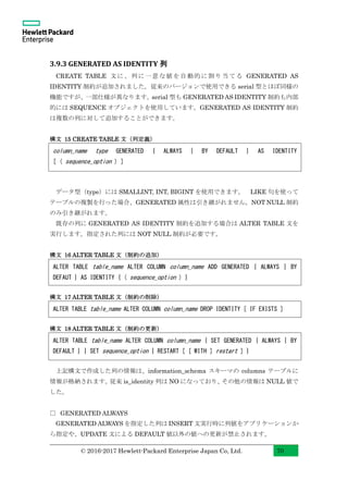 © 2016-2017 Hewlett-Packard Enterprise Japan Co, Ltd. 70
3.9.3 GENERATED AS IDENTITY 列
CREATE TABLE 文に、列に一意な値を自動的に割り当てる GENERATED AS
IDENTITY 制約が追加されました。従来のバージョンで使用できる serial 型とほぼ同様の
機能ですが、一部仕様が異なります。serial 型も GENERATED AS IDENTITY 制約も内部
的には SEQUENCE オブジェクトを使用しています。GENERATED AS IDENTITY 制約
は複数の列に対して追加することができます。
構文 15 CREATE TABLE 文（列定義）
データ型（type）には SMALLINT, INT, BIGINT を使用できます。 LIKE 句を使って
テーブルの複製を行った場合、GENERATED 属性は引き継がれません。NOT NULL 制約
のみ引き継がれます。
既存の列に GENERATED AS IDENTITY 制約を追加する場合は ALTER TABLE 文を
実行します。指定された列には NOT NULL 制約が必要です。
構文 16 ALTER TABLE 文（制約の追加）
構文 17 ALTER TABLE 文（制約の削除）
構文 18 ALTER TABLE 文（制約の更新）
上記構文で作成した列の情報は、information_schema スキーマの columns テーブルに
情報が格納されます。従来 is_identity 列は NO になっており、その他の情報は NULL 値で
した。
□ GENERATED ALWAYS
GENERATED ALWAYS を指定した列は INSERT 文実行時に列値をアプリケーションか
ら指定や、UPDATE 文による DEFAULT 値以外の値への更新が禁止されます。
column_name type GENERATED { ALWAYS | BY DEFAULT } AS IDENTITY
[ ( sequence_option ) ]
ALTER TABLE table_name ALTER COLUMN column_name ADD GENERATED { ALWAYS | BY
DEFAUT } AS IDENTITY { ( sequence_option ) }
ALTER TABLE table_name ALTER COLUMN column_name DROP IDENTITY [ IF EXISTS ]
ALTER TABLE table_name ALTER COLUMN column_name { SET GENERATED { ALWAYS | BY
DEFAULT } | SET sequence_option | RESTART [ [ WITH ] restart ] }
 