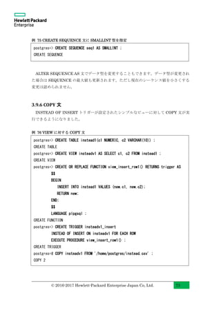 © 2016-2017 Hewlett-Packard Enterprise Japan Co, Ltd. 73
例 75 CREATE SEQUENCE 文に SMALLINT 型を指定
ALTER SEQUENCE AS 文でデータ型を変更することもできます。データ型が変更され
た場合は SEQUENCE の最大値も更新されます。ただし現在のシーケンス値を小さくする
変更は認められません。
3.9.6 COPY 文
INSTEAD OF INSERT トリガーが設定されたシンプルなビューに対して COPY 文が実
行できるようになりました。
例 76 VIEW に対する COPY 文
postgres=> CREATE TABLE instead1(c1 NUMERIC, c2 VARCHAR(10)) ;
CREATE TABLE
postgres=> CREATE VIEW insteadv1 AS SELECT c1, c2 FROM instead1 ;
CREATE VIEW
postgres=> CREATE OR REPLACE FUNCTION view_insert_row1() RETURNS trigger AS
$$
BEGIN
INSERT INTO instead1 VALUES (new.c1, new.c2);
RETURN new;
END;
$$
LANGUAGE plpgsql ;
CREATE FUNCTION
postgres=> CREATE TRIGGER insteadv1_insert
INSTEAD OF INSERT ON insteadv1 FOR EACH ROW
EXECUTE PROCEDURE view_insert_row1() ;
CREATE TRIGGER
postgres=# COPY insteadv1 FROM '/home/postgres/instead.csv' ;
COPY 2
postgres=> CREATE SEQUENCE seq1 AS SMALLINT ;
CREATE SEQUENCE
 