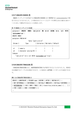 © 2016-2017 Hewlett-Packard Enterprise Japan Co, Ltd. 74
3.9.7 CREATE INDEX 文
BRIN インデックスを作成する CREATE INDEX 文の WITH 句に autosummarize が指
定できるようになりました。この指定を行うとページにデータが挿入された場合に前のペ
ージに対して要約が行われることを指定します。
例 77 BRIN インデックスの拡張
3.9.8 CREATE TRIGGER 文
CREATE TRIGGER 文に、REFERENCING 句が使用できるようになりました。更新差
分を格納するテーブル名を指定できます。この設定は AFTER トリガーにのみ設定できま
す。
構文 21 CREATE TRIGGER 文
postgres=> CREATE INDEX idx1_brin1 ON brin1 USING brin (c1) WITH
(autosummarize) ;
CREATE INDEX
postgres=> d brin1
Table "public.brin1"
Column | Type | Collation | Nullable | Default
--------+-----------------------+-----------+----------+---------
c1 | numeric | | |
c2 | character varying(10) | | |
Indexes:
"idx1_brin1" brin (c1) WITH (autosummarize='true')
CREATE [ CONSTRAINT ] TRIGGER name { BEFORE | AFTER | INSTEAD OF } …
[ NOT DEFERRABLE | [ DEFERRABLE ] [ INITIALLY IMMEDIATE | INITIALLY DEFERRED ] ]
[ REFERENCING { { OLD | NEW } TABLE [ AS ] transition_relation_name } [ ... ] ]
[ FOR [ EACH ] { ROW | STATEMENT } ]
…
 