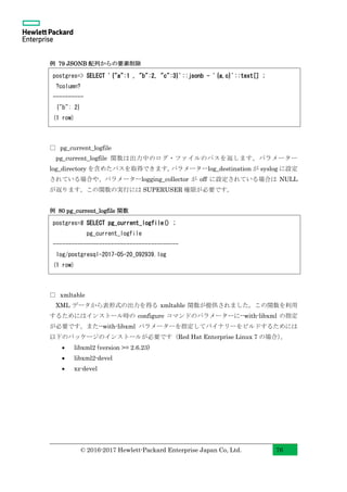 © 2016-2017 Hewlett-Packard Enterprise Japan Co, Ltd. 76
例 79 JSONB 配列からの要素削除
□ pg_current_logfile
pg_current_logfile 関数は出力中のログ・ファイルのパスを返します。パラメーター
log_directory を含めたパスを取得できます。パラメーターlog_destination が syslog に設定
されている場合や、パラメーターlogging_collector が off に設定されている場合は NULL
が返ります。この関数の実行には SUPERUSER 権限が必要です。
例 80 pg_current_logfile 関数
□ xmltable
XML データから表形式の出力を得る xmltable 関数が提供されました。この関数を利用
するためにはインストール時の configure コマンドのパラメーターに--with-libxml の指定
が必要です。また--with-libxml パラメーターを指定してバイナリーをビルドするためには
以下のパッケージのインストールが必要です（Red Hat Enterprise Linux 7 の場合）。
• libxml2 (version >= 2.6.23)
• libxml2-devel
• xz-devel
postgres=# SELECT pg_current_logfile() ;
pg_current_logfile
-----------------------------------------
log/postgresql-2017-05-20_092939.log
(1 row)
postgres=> SELECT '{"a":1 , "b":2, "c":3}'::jsonb - '{a,c}'::text[] ;
?column?
----------
{"b": 2}
(1 row)
 