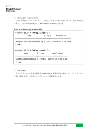 © 2016-2017 Hewlett-Packard Enterprise Japan Co, Ltd. 78
□ pg_ls_logdir / pg_ls_waldir
これらの関数はログ・ファイルおよび WAL ファイル一覧の名前、サイズ、更新日時を返
します。これらの関数の実行には SUPERUSER 権限が必要です。
例 83 pg_ls_logdir / pg_ls_waldir 関数
□ txid_status
トランザクションの状態を確認する txid_status 関数が追加されました。トランザクショ
ン ID を指定すると、該当トランザクションの状態を返します。
postgres=# SELECT * FROM pg_ls_logdir() ;
name | size | modification
----------------------------------+------+------------------------
postgresql-2017-05-20_092939.log | 5220 | 2017-05-20 21:44:21+09
(1 row)
postgres=# SELECT * FROM pg_ls_waldir() ;
name | size | modification
--------------------------+----------+------------------------
00000001000000000000002E | 16777216 | 2017-05-19 22:55:33+09
(1 row)
 