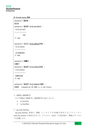 © 2016-2017 Hewlett-Packard Enterprise Japan Co, Ltd. 79
例 84 txid_status 関数
□ JSON / JSONB 型
以下の関数が JSON 型、JSONB 型に対応しました。
• to_tsvector
• ts_headline
□ pg_stop_backup
pg_stop_backup 関 数 に WAL ア ー カ イ ブ の 待 機 を 指 定 す る パ ラ メ ー タ ー
wait_for_archive が追加されました。デフォルト（true）では従来通り、WAL のアーカイ
ブを待機します。
postgres=> BEGIN ;
BEGIN
postgres=> SELECT txid_current() ;
txid_current
--------------
578
(1 row)
postgres=> SELECT txid_status(578) ;
txid_status
-------------
in progress
(1 row)
postgres=> COMMIT ;
COMMIT
postgres=> SELECT txid_status(578) ;
txid_status
-------------
committed
(1 row)
postgres=> SELECT txid_status(1000) ;
ERROR: transaction ID 1000 is in the future
 