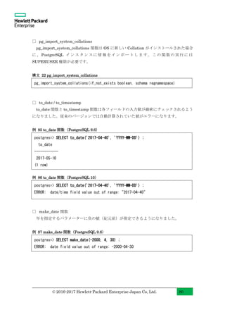 © 2016-2017 Hewlett-Packard Enterprise Japan Co, Ltd. 80
□ pg_import_system_collations
pg_import_system_collations 関数は OS に新しい Collation がインストールされた場合
に、PostgreSQL インスタンスに情報をインポートします。この関数の実行には
SUPERUSER 権限が必要です。
構文 22 pg_import_system_collations
□ to_date / to_timestamp
to_date 関数と to_timestamp 関数は各フィールドの入力値が厳密にチェックされるよう
になりました。従来のバージョンでは自動計算されていた値がエラーになります。
例 85 to_date 関数（PostgreSQL 9.6）
例 86 to_date 関数（PostgreSQL 10）
□ make_date 関数
年を指定するパラメーターに負の値（紀元前）が指定できるようになりました。
例 87 make_date 関数（PostgreSQL 9.6）
pg_import_system_collations(if_not_exists boolean, schema regnamespace)
postgres=> SELECT to_date('2017-04-40', 'YYYY-MM-DD') ;
to_date
------------
2017-05-10
(1 row)
postgres=> SELECT to_date('2017-04-40', 'YYYY-MM-DD') ;
ERROR: date/time field value out of range: "2017-04-40"
postgres=> SELECT make_date(-2000, 4, 30) ;
ERROR: date field value out of range: -2000-04-30
 