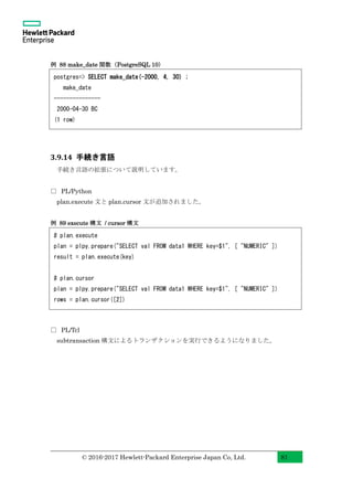 © 2016-2017 Hewlett-Packard Enterprise Japan Co, Ltd. 81
例 88 make_date 関数（PostgreSQL 10）
3.9.14 手続き言語
手続き言語の拡張について説明しています。
□ PL/Python
plan.execute 文と plan.cursor 文が追加されました。
例 89 execute 構文 / cursor 構文
□ PL/Tcl
subtransaction 構文によるトランザクションを実行できるようになりました。
# plan.execute
plan = plpy.prepare("SELECT val FROM data1 WHERE key=$1", [ "NUMERIC" ])
result = plan.execute(key)
# plan.cursor
plan = plpy.prepare("SELECT val FROM data1 WHERE key=$1", [ "NUMERIC" ])
rows = plan.cursor([2])
postgres=> SELECT make_date(-2000, 4, 30) ;
make_date
---------------
2000-04-30 BC
(1 row)
 