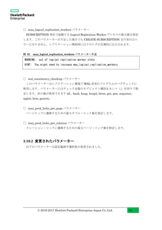 © 2016-2017 Hewlett-Packard Enterprise Japan Co, Ltd. 84
□ max_logical_replication_workers パラメーター
SUBSCRIPTION 単位で起動する Logical Replication Worker プロセスの最大値を指定
します。このパラメーターが不足した場合でも CREATE SUBSCRIPTION 文の実行はエ
ラーになりません。レプリケーション開始時に以下のログが定期的に出力されます。
例 91 max_logical_replication_workers パラメーター不足
□ wal_consistency_checking パラメーター
このパラメーターはレプリケーション環境で WAL 再実行プログラムのバグチェックに
使用します。パラメーターにはチェック対象のオブジェクト種別をカンマ（,）区切りで指
定します。次の値が使用できます all、hash, heap, heap2, btree, gin, gist, sequence,
spgist, brin, generic。
□ max_pred_locks_per_page パラメーター
ページロックに遷移するための最大タプル・ロック数を指定します。
□ max_pred_locks_per_relation パラメーター
リレーション・ロックに遷移するための最大ページ・ロック数を指定します。
3.10.2 変更されたパラメーター
以下のパラメーターは設定範囲や選択肢が変更されました。
WARNING: out of logical replication worker slots
HINT: You might need to increase max_logical_replication_workers.
 