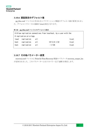 © 2016-2017 Hewlett-Packard Enterprise Japan Co, Ltd. 87
3.10.6 認証設定のデフォルト値
pg_hba.conf ファイルに含まれるレプリケーション関連のデフォルト値が変更されまし
た。デフォルトでローカル接続が trust 設定になります。
例 93 pg_hba.conf ファイルのデフォルト設定
3.10.7 その他パラメーター変更
recovery.conf ファイルに Point In Time Recovery 関連のパラメータ recovery_target_lsn
が追加されました。このパラメーターにはリカバリー完了 LSN を指定します。
# Allow replication connections from localhost, by a user with the
# replication privilege.
local replication all trust
host replication all 127.0.0.1/32 trust
host replication all ::1/128 trust
 